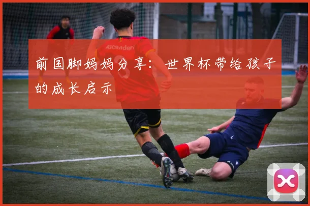 前国脚妈妈分享：世界杯带给孩子的成长启示