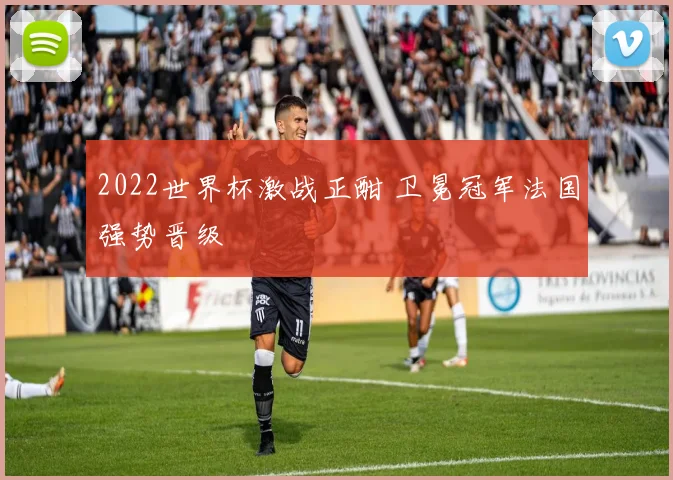 2022世界杯激战正酣 卫冕冠军法国强势晋级
