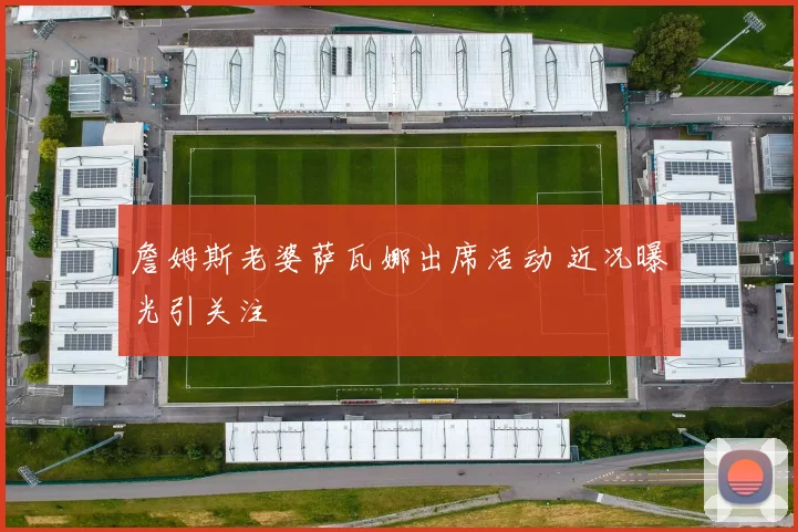詹姆斯老婆萨瓦娜出席活动 近况曝光引关注