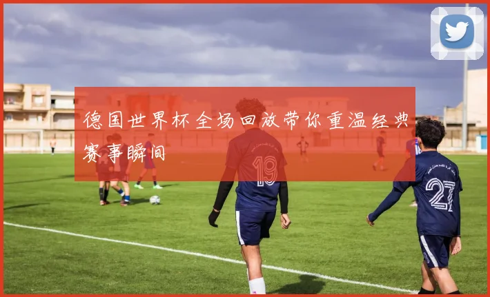 德国世界杯全场回放带你重温经典赛事瞬间