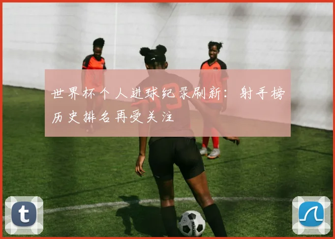 世界杯个人进球纪录刷新：射手榜历史排名再受关注
