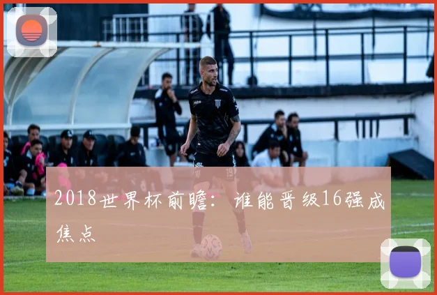2018世界杯前瞻：谁能晋级16强成焦点