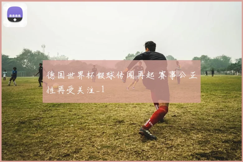 德国世界杯假球传闻再起 赛事公正性再受关注_1