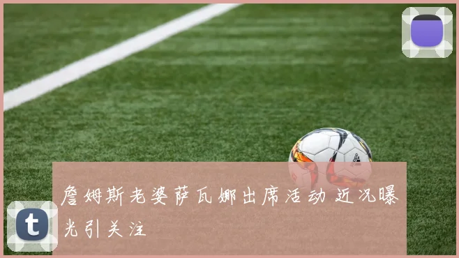 詹姆斯老婆萨瓦娜出席活动 近况曝光引关注